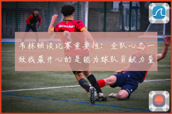 韦林顿谈比赛重要性：全队心态一致我最开心的是能为球队贡献力量