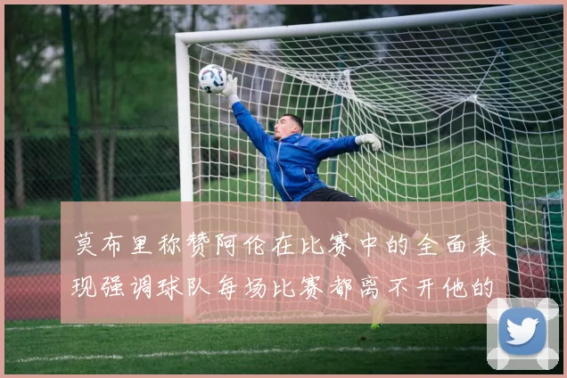 莫布里称赞阿伦在比赛中的全面表现强调球队每场比赛都离不开他的贡献