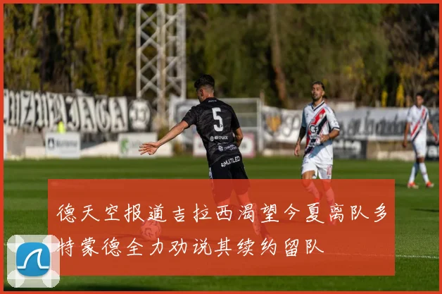 德天空报道吉拉西渴望今夏离队多特蒙德全力劝说其续约留队