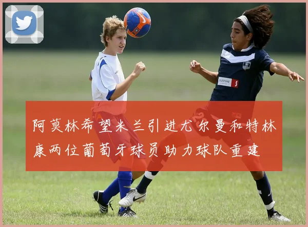 阿莫林希望米兰引进尤尔曼和特林康两位葡萄牙球员助力球队重建