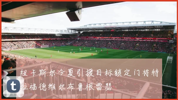 纽卡斯尔今夏引援目标锁定门将特拉福德维尔布鲁根雷瑟