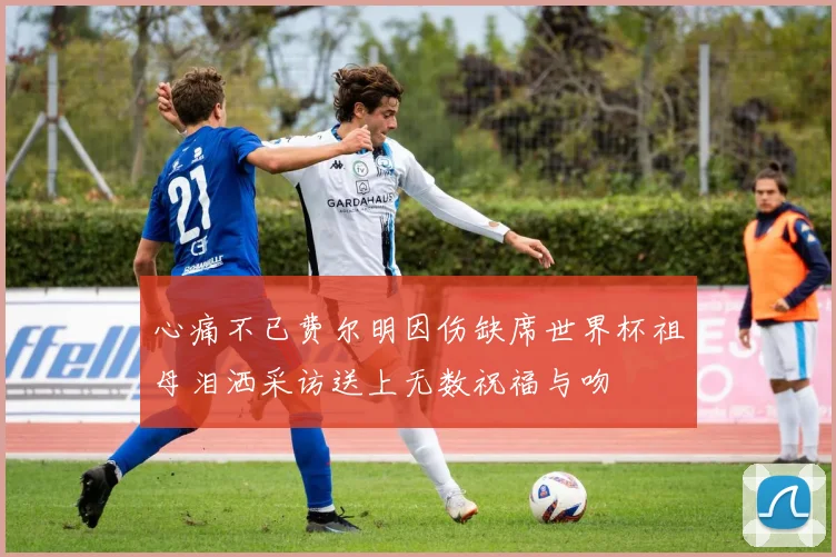 心痛不已费尔明因伤缺席世界杯祖母泪洒采访送上无数祝福与吻