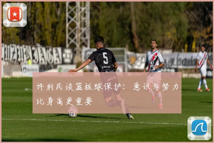 许利民谈篮板球保护：意识与努力比身高更重要