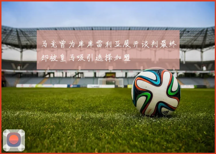 马竞曾为库库雷利亚展开谈判最终却被皇马吸引选择加盟