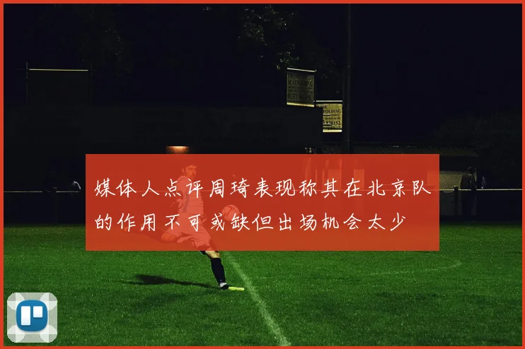 媒体人点评周琦表现称其在北京队的作用不可或缺但出场机会太少