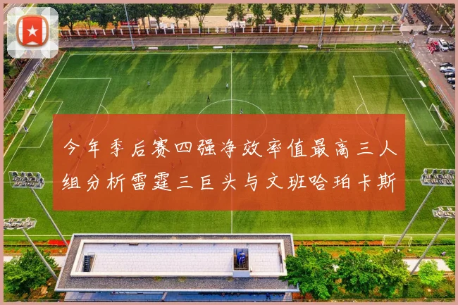 今年季后赛四强净效率值最高三人组分析雷霆三巨头与文班哈珀卡斯尔的表现对比