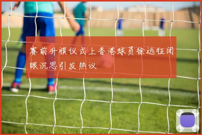 赛前升旗仪式上香港球员徐远征闭眼沉思引发热议