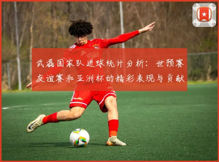 武磊国家队进球统计分析：世预赛友谊赛和亚洲杯的精彩表现与贡献