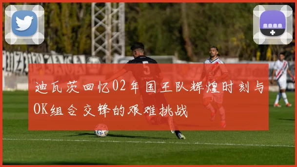 迪瓦茨回忆02年国王队辉煌时刻与OK组合交锋的艰难挑战