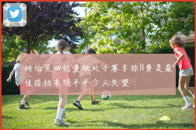 姆伯莫回忆曼联处子赛季称B费是最佳搭档表现平平令人失望