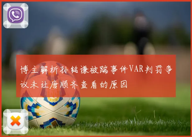 博主解析孙铭谦被踹事件VAR判罚争议未让唐顺齐查看的原因