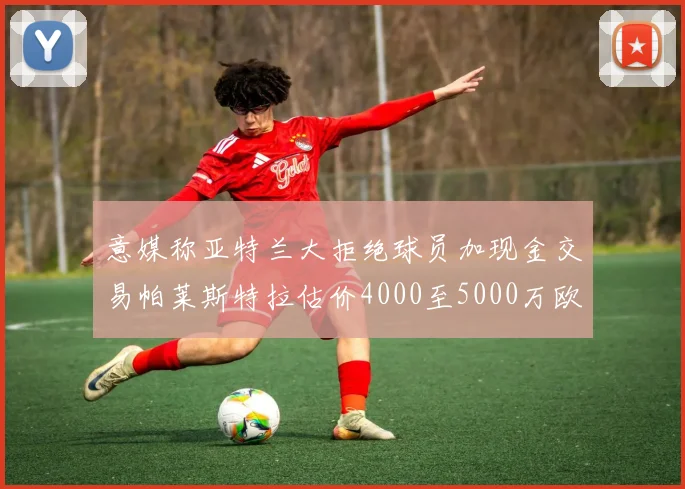 意媒称亚特兰大拒绝球员加现金交易帕莱斯特拉估价4000至5000万欧元