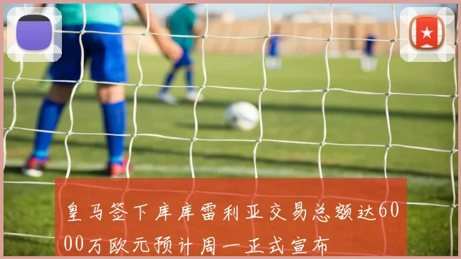 皇马签下库库雷利亚交易总额达6000万欧元预计周一正式宣布