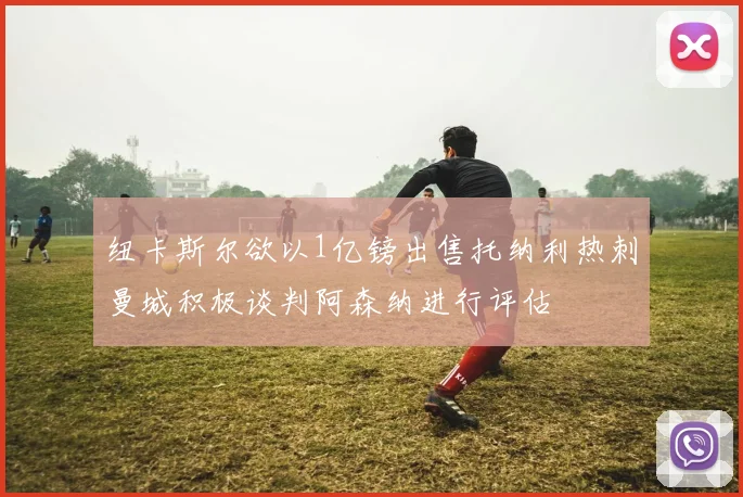 纽卡斯尔欲以1亿镑出售托纳利热刺曼城积极谈判阿森纳进行评估