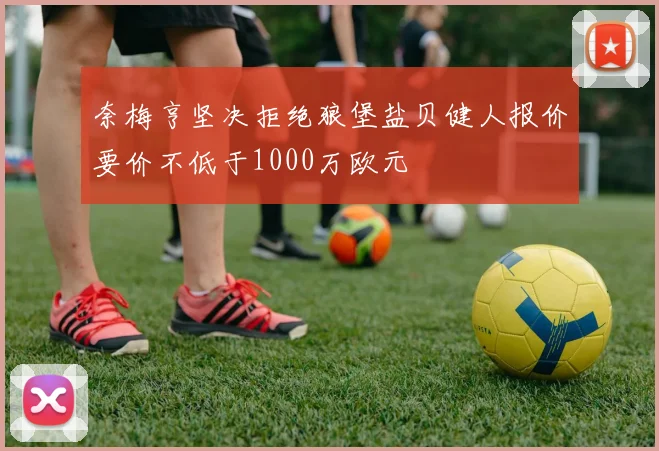 奈梅亨坚决拒绝狼堡盐贝健人报价要价不低于1000万欧元